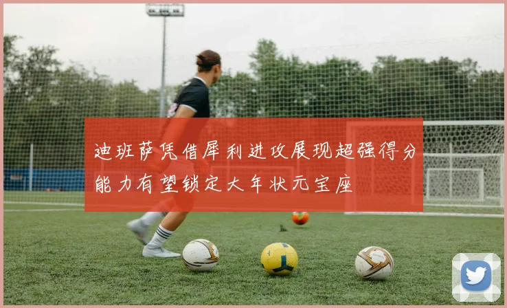 迪班萨凭借犀利进攻展现超强得分能力有望锁定大年状元宝座