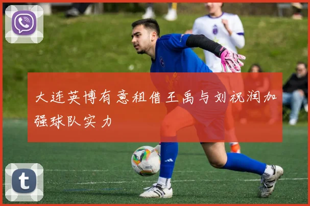 大连英博有意租借王禹与刘祝润加强球队实力