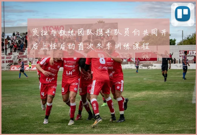 莫拉与教练团队携手队员们共同开启上任后的首次冬季训练课程