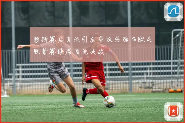 赖斯赛后言论引发争议或面临欧足联禁赛缺席马竞次战
