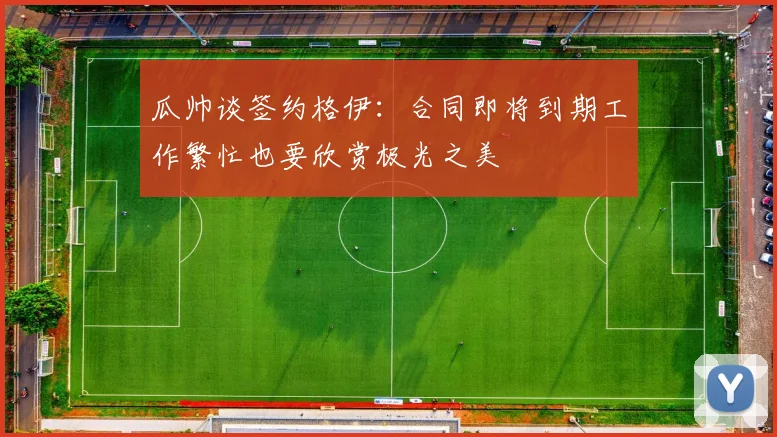 瓜帅谈签约格伊：合同即将到期工作繁忙也要欣赏极光之美
