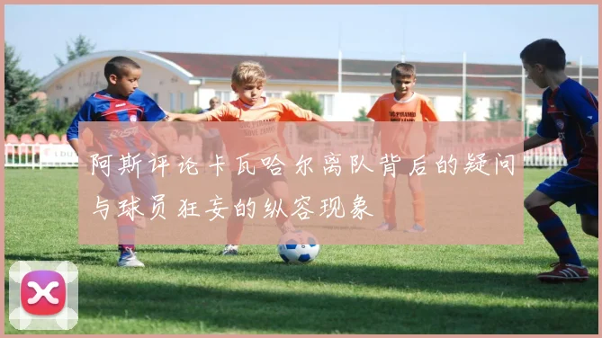 阿斯评论卡瓦哈尔离队背后的疑问与球员狂妄的纵容现象