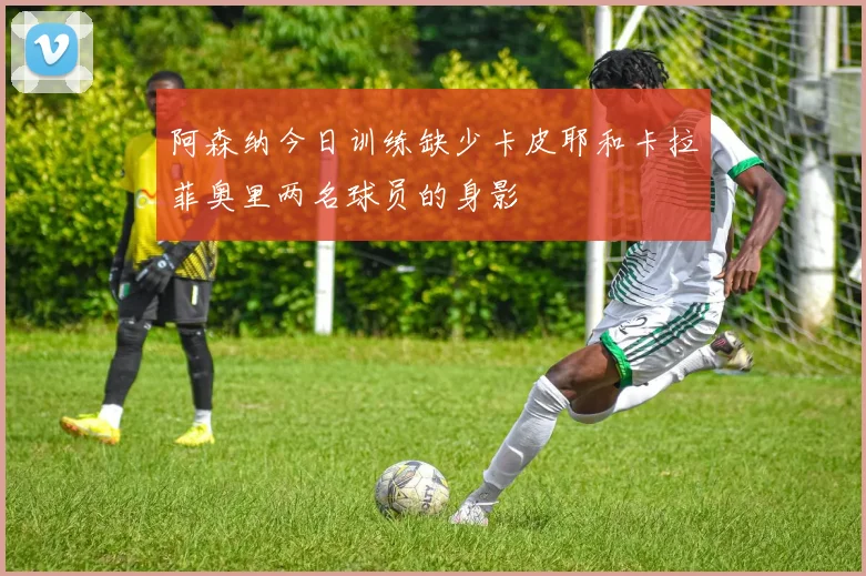 阿森纳今日训练缺少卡皮耶和卡拉菲奥里两名球员的身影