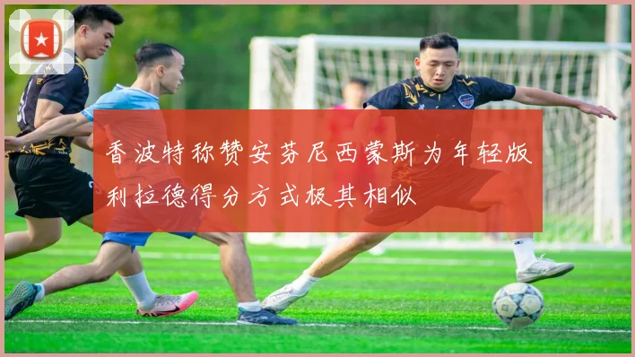 香波特称赞安芬尼西蒙斯为年轻版利拉德得分方式极其相似