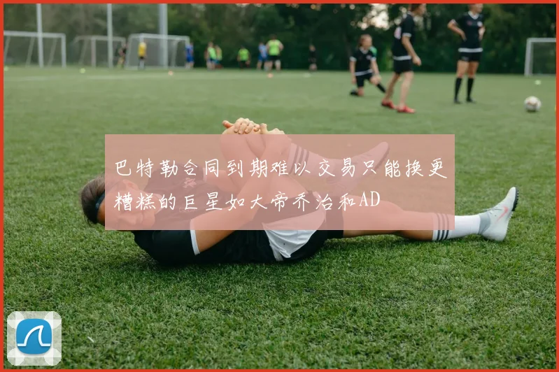 巴特勒合同到期难以交易只能换更糟糕的巨星如大帝乔治和AD