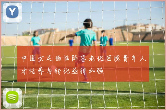 中国女足面临阵容老化困境青年人才培养与转化亟待加强