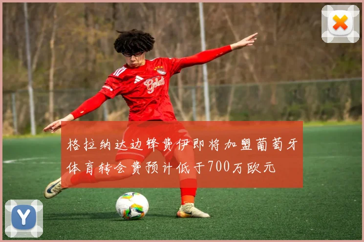 格拉纳达边锋费伊即将加盟葡萄牙体育转会费预计低于700万欧元