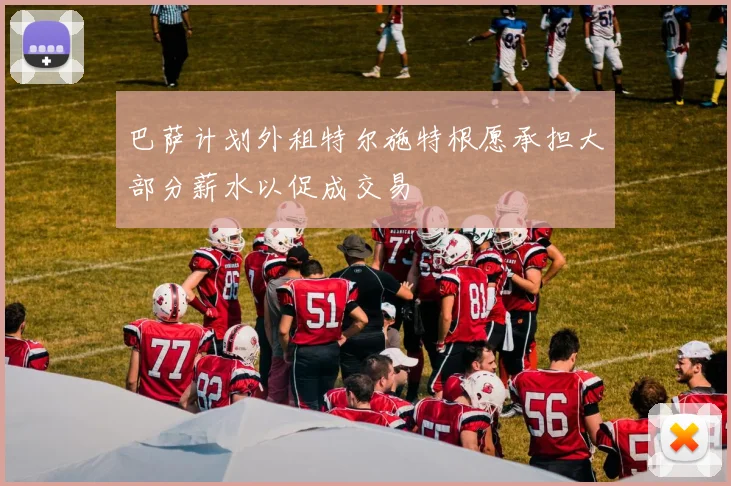 巴萨计划外租特尔施特根愿承担大部分薪水以促成交易