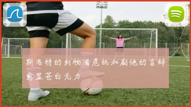 斯洛特的利物浦危机加剧他的言辞愈显苍白无力