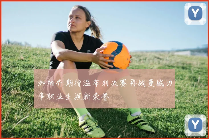 加纳乔期待温布利决赛再战曼城力争职业生涯新荣誉